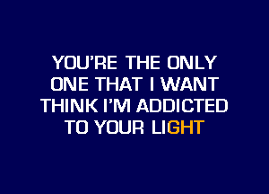 YOU'RE THE ONLY
ONE THAT I WANT
THINK I'M ADDICTED
TO YOUR LIGHT