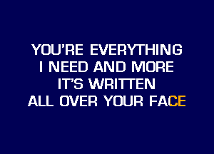 YOU'RE EVERYTHING
I NEED AND MORE
IT'S WRITTEN
ALL OVER YOUR FACE