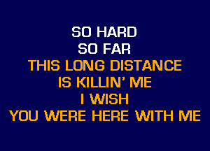 SO HARD
SO FAR
THIS LONG DISTANCE
IS KILLIN' ME
I WISH
YOU WERE HERE WITH ME