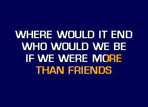 WHERE WOULD IT END
WHO WOULD WE BE
IF WE WERE MORE
THAN FRIENDS