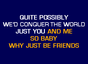 QUITE POSSIBLY
WE'D CONGUER THE WORLD

JUST YOU AND ME
SO BABY
WHY JUST BE FRIENDS