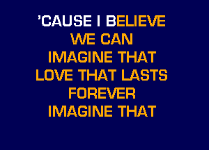 'CAUSE I BELIEVE
WE CAN
IMAGINE THAT
LOVE THAT LASTS
FOREVER
IMAGINE THAT

g