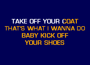 TAKE OFF YOUR COAT
THAT'S WHAT I WANNA DO

BABY KICK OFF
YOUR SHOES