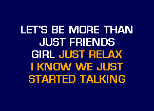 LETS BE MORE THAN
JUST FRIENDS
GIRL JUST RELAX
I KNOW WE JUST
STARTED TALKING