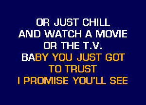 OR JUST CHILL
AND WATCH A MOVIE
OR THE T.V.
BABY YOU JUST GOT
TO TRUST
I PROMISE YOU'LL SEE