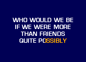 WHO WOULD WE BE
IF WE WERE MORE
THAN FRIENDS
QUITE POSSIBLY