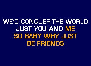 WE'D CONGUER THE WORLD
JUST YOU AND ME
SO BABY WHY JUST
BE FRIENDS