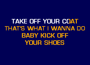 TAKE OFF YOUR COAT
THAT'S WHAT I WANNA DO

BABY KICK OFF
YOUR SHOES