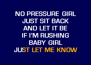 N0 PRESSURE GIRL
JUST SIT BACK
AND LET IT BE
IF PM RUSHING

BABY GIRL

JUST LET ME KNOW

g