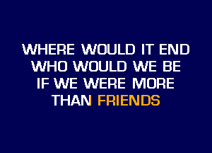 WHERE WOULD IT END
WHO WOULD WE BE
IF WE WERE MORE
THAN FRIENDS