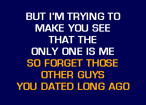 BUT I'M TRYING TO
MAKE YOU SEE
THAT THE
ONLY ONE IS ME
SO FORGET THOSE
OTHER GUYS
YOU DATED LONG AGO