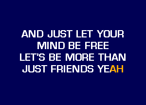 AND JUST LET YOUR
MIND BE FREE
LETS BE MORE THAN
JUST FRIENDS YEAH