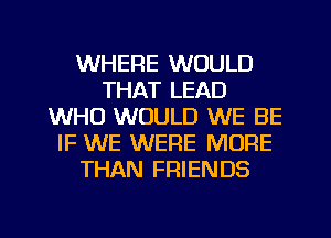 WHERE WOULD
THAT LEAD
WHO WOULD WE BE
IF WE WERE MORE
THAN FRIENDS