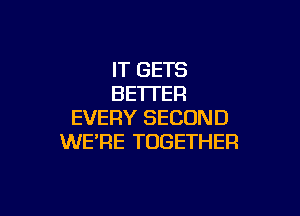 IT GETS
BETTER

EVERY SECOND
WE'RE TOGETHER