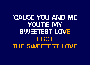 BAUSE YOU AND ME
YOU'RE MY
SWEETEST LOVE
I GOT
THE SWEETEST LOVE