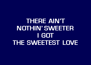 THERE AIN'T
NOTHIN' SWEETEFI
I GOT
THE SWEETEST LOVE