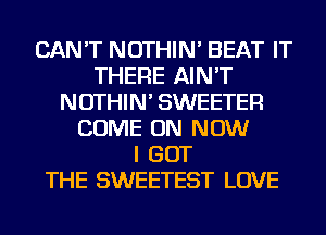 CAN'T NOTHIN' BEAT IT
THERE AIN'T
NOTHIN' SWEETER
COME ON NOW
I GOT
THE SWEETEST LOVE