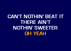 CAN'T NOTHIN' BEAT IT
THERE AIN'T
NOTHIN' SWEETER
OH YEAH