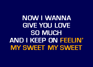 NOW I WANNA
GIVE YOU LOVE
SO MUCH
AND I KEEP ON FEELIN'
MY SWEET MY SWEET