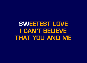 SWEETEST LOVE
I CAN'T BELIEVE

THAT YOU AND ME