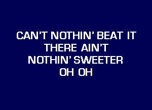 CAN'T NOTHIN' BEAT IT
THERE AIN'T
NOTHIN' SWEETER
OH OH