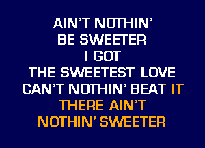 AIN'T NOTHIN'
BE SWEETER
I GOT
THE SWEETEST LOVE
CAN'T NOTHIN' BEAT IT
THERE AIN'T
NOTHIN' SWEETER