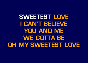 SWEETEST LOVE
I CAN'T BELIEVE
YOU AND ME
WE GO'ITA BE
OH MY SWEETEST LOVE