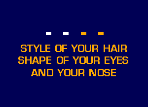 STYLE OF YOUR HAIR
SHAPE OF YOUR EYES

AND YOUR NOSE