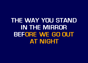 THE WAY YOU STAND
IN THE MIRROR
BEFORE WE GO OUT
AT NIGHT