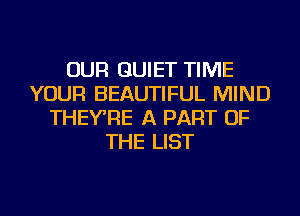 OUR QUIET TIME
YOUR BEAUTIFUL MIND
THEYRE A PART OF
THE LIST