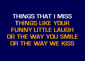 THINGS THAT I MISS
THINGS LIKE YOUR
FUNNY LI'ITLE LAUGH
OR THE WAY YOU SMILE
OR THE WAY WE KISS