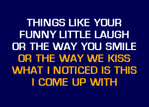 THINGS LIKE YOUR
FUNNY LI'ITLE LAUGH
OR THE WAY YOU SMILE
OR THE WAY WE KISS
WHAT I NOTICED IS THIS
I COME UP WITH