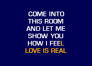 COME INTO
THIS ROOM
AND LET ME

SHOW YOU
HOW I FEEL
LOVE IS REAL