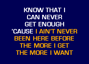 KNOW THAT I
CAN NEVER
GET ENOUGH
'CAUSE I AIN'T NEVER
BEEN HERE BEFORE
THE MORE I GET

THE MORE I WANT l