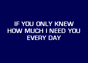 IF YOU ONLY KNEW
HOW MUCH I NEED YOU

EVERY DAY