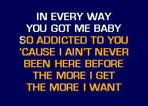 IN EVERY WAY
YOU GOT ME BABY
SO ADDICTED TO YOU
'CAUSE I AINT NEVER
BEEN HERE BEFORE
THE MORE I GET
THE MORE I WANT