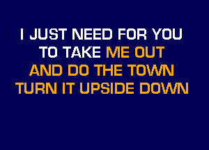 I JUST NEED FOR YOU
TO TAKE ME OUT
AND DO THE TOWN
TURN IT UPSIDE DOWN