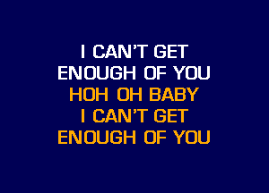 I CAN'T GET
ENOUGH OF YOU
HOH OH BABY

I CAN'T GET
ENOUGH OF YOU