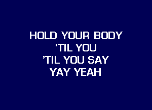 HOLD YOUR BODY
'TIL YOU

'TIL YOU SAY
YAY YEAH