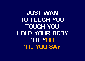 I JUST WANT
TO TOUCH YOU
TOUCH YOU

HOLD YOUR BODY
'TIL YOU
TIL YOU SAY