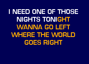 I NEED ONE OF THOSE
NIGHTS TONIGHT
WANNA GO LEFT

WHERE THE WORLD
GOES RIGHT