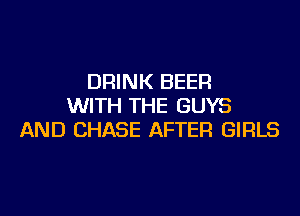 DRINK BEER
WITH THE GUYS
AND CHASE AFTER GIRLS