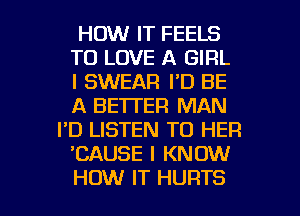 HOW IT FEELS
TO LOVE A GIRL
I SWEAR I'D BE
A BETTER MAN
I'D LISTEN TO HER
CAUSE I KNOW

HOW IT HURTS l