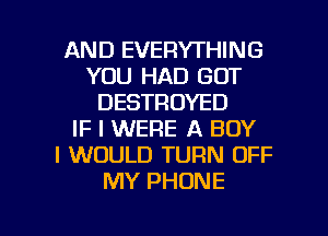 AND EVERYTHING
YOU HAD GOT
DESTROYED
IF I WERE A BOY
I WOULD TURN OFF
MY PHONE

g