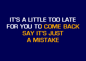 IT'S A LITTLE TOO LATE
FOR YOU TO COME BACK
SAY IT'S JUST
A MISTAKE