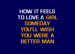 HOW IT FEELS
TO LOVE A GIRL
SOMEDAY

YOU'LL WISH
YOU WERE A
BETTER MAN