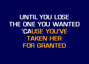 UNTIL YOU LOSE
THE ONE YOU WANTED
'CAUSE YOU'VE
TAKEN HER
FOR GRANTED