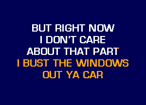 BUT RIGHT NOW
I DON'T CARE
ABOUT THAT PART
I BUST THE WINDOWS
OUT YA CAR

g