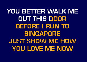 YOU BETTER WALK ME
OUT THIS DOOR
BEFORE I RUN T0
SINGAPORE
JUST SHOW ME HOW
YOU LOVE ME NOW