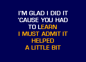 I'M GLAD I DID IT
'CAUSE YOU HAD
TO LEARN

I MUST ADMIT IT
HELPED
A LITTLE BIT